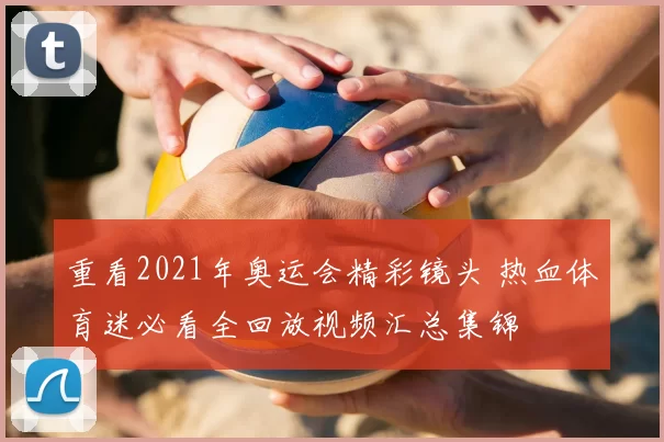 重看2021年奥运会精彩镜头 热血体育迷必看全回放视频汇总集锦