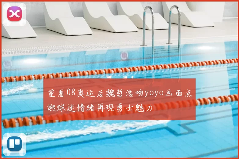 重看08奥运后魏哲浩吻yoyo画面点燃球迷情绪再现勇士魅力