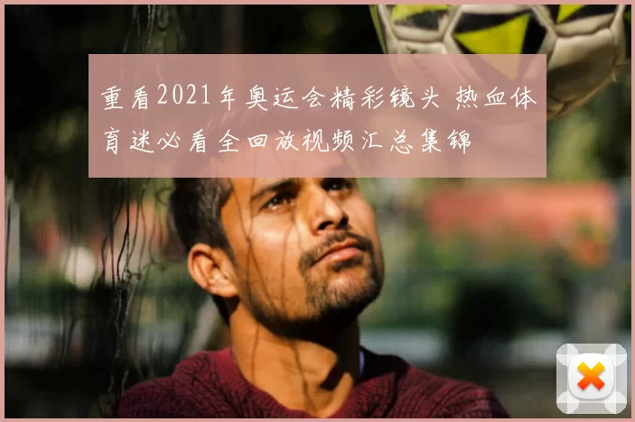 重看2021年奥运会精彩镜头 热血体育迷必看全回放视频汇总集锦