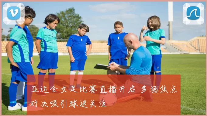 亚运会女足比赛直播开启 多场焦点对决吸引球迷关注