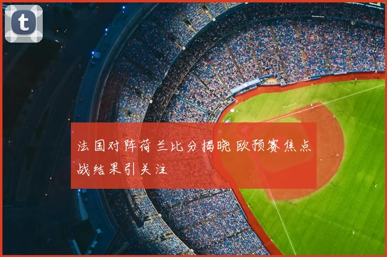 法国对阵荷兰比分揭晓 欧预赛焦点战结果引关注