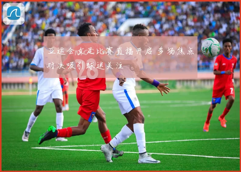 亚运会女足比赛直播开启 多场焦点对决吸引球迷关注