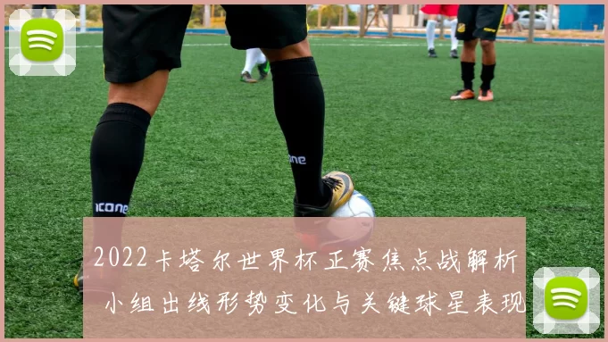 2022卡塔尔世界杯正赛焦点战解析 小组出线形势变化与关键球星表现