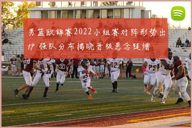 男篮欧锦赛2022小组赛对阵形势出炉 强队分布揭晓晋级悬念陡增