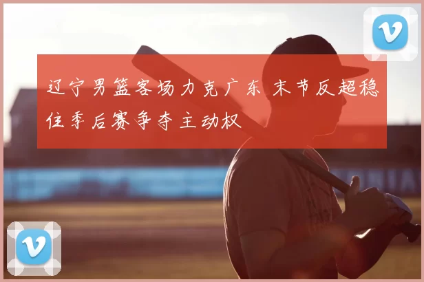 辽宁男篮客场力克广东 末节反超稳住季后赛争夺主动权