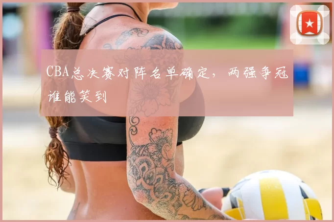 CBA总决赛对阵名单确定，两强争冠谁能笑到