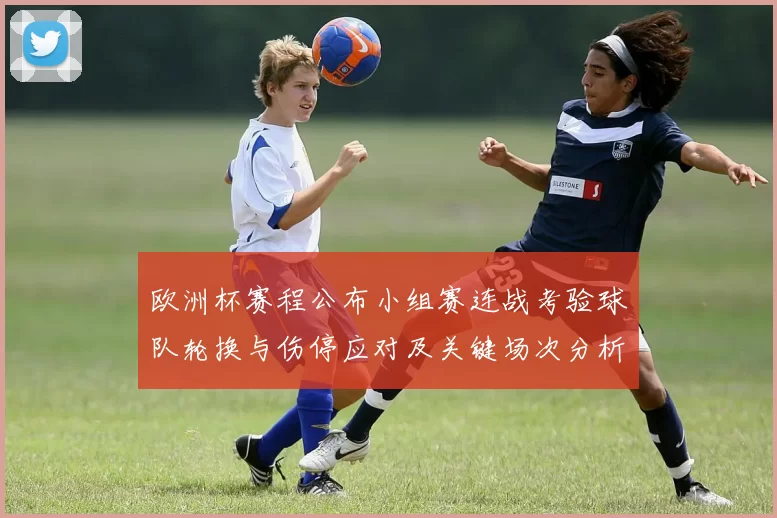 欧洲杯赛程公布小组赛连战考验球队轮换与伤停应对及关键场次分析