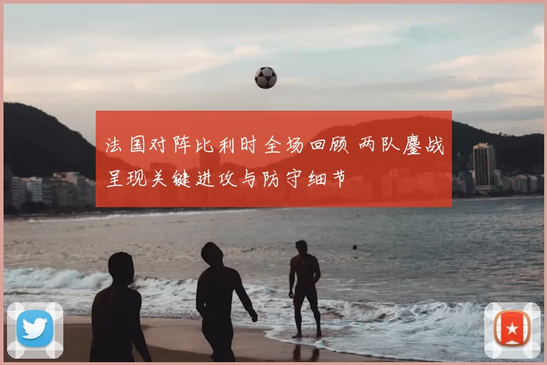法国对阵比利时全场回顾 两队鏖战呈现关键进攻与防守细节