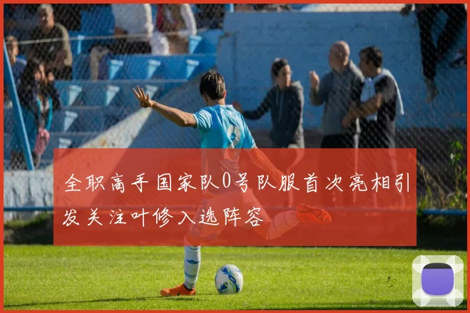 全职高手国家队0号队服首次亮相引发关注叶修入选阵容