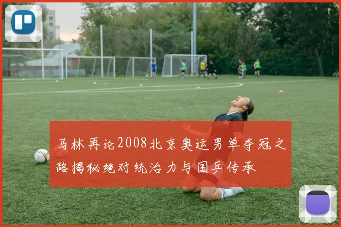 马林再论2008北京奥运男单夺冠之路揭秘绝对统治力与国乒传承