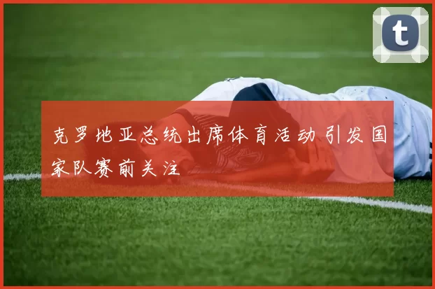 克罗地亚总统出席体育活动 引发国家队赛前关注