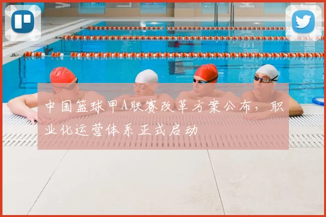 中国篮球甲A联赛改革方案公布，职业化运营体系正式启动