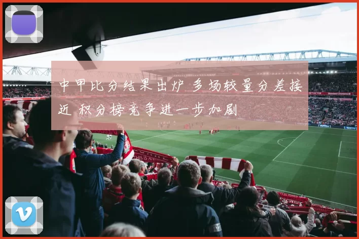 中甲比分结果出炉 多场较量分差接近 积分榜竞争进一步加剧