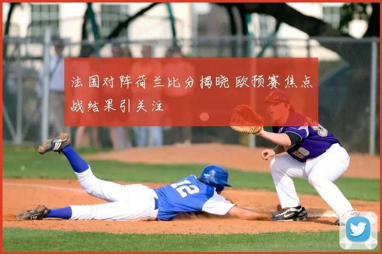 法国对阵荷兰比分揭晓 欧预赛焦点战结果引关注