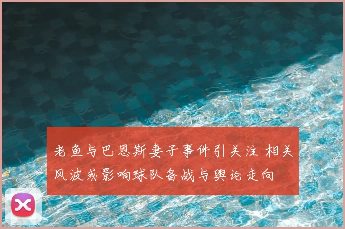 老鱼与巴恩斯妻子事件引关注 相关风波或影响球队备战与舆论走向