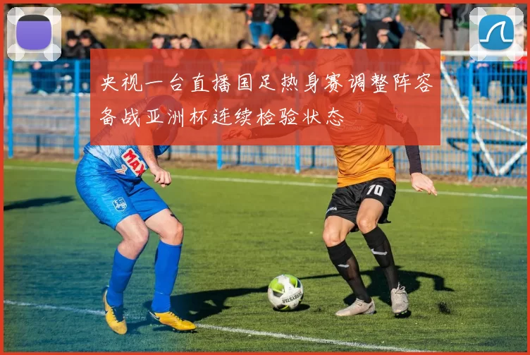 央视一台直播国足热身赛调整阵容备战亚洲杯连续检验状态