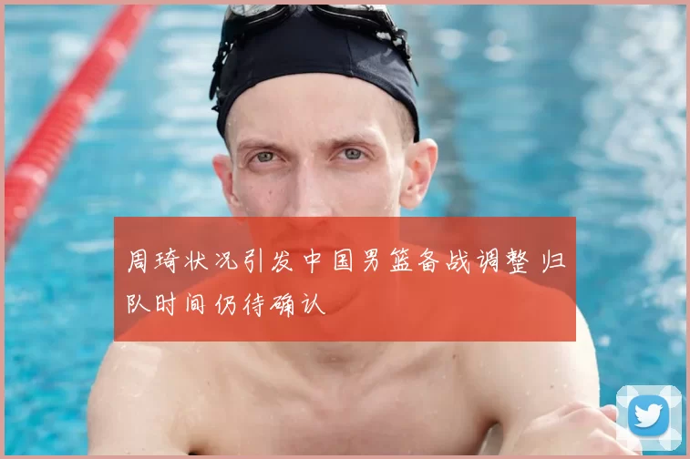 周琦状况引发中国男篮备战调整 归队时间仍待确认