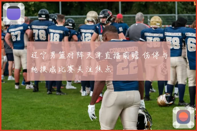 辽宁男篮对阵天津直播前瞻 伤停与轮换成比赛关注焦点