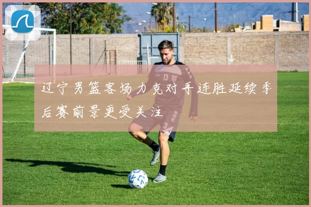 辽宁男篮客场力克对手连胜延续季后赛前景更受关注