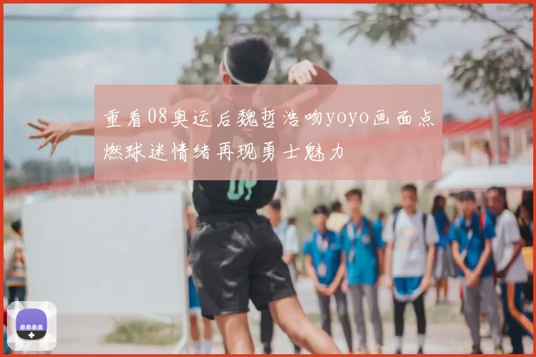 重看08奥运后魏哲浩吻yoyo画面点燃球迷情绪再现勇士魅力