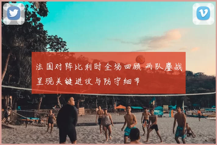 法国对阵比利时全场回顾 两队鏖战呈现关键进攻与防守细节