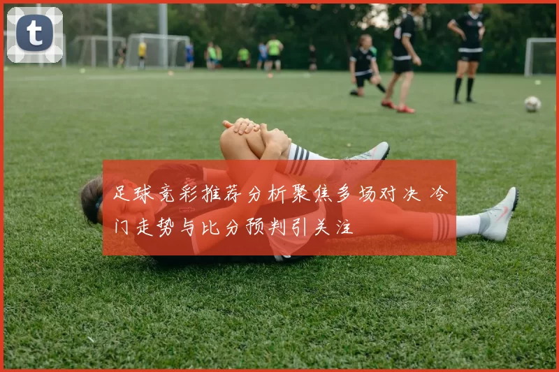 足球竞彩推荐分析聚焦多场对决 冷门走势与比分预判引关注