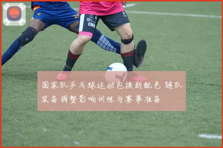 国家队乒乓球运动包换新配色 随队装备调整影响训练与赛事准备