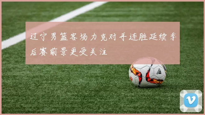辽宁男篮客场力克对手连胜延续季后赛前景更受关注