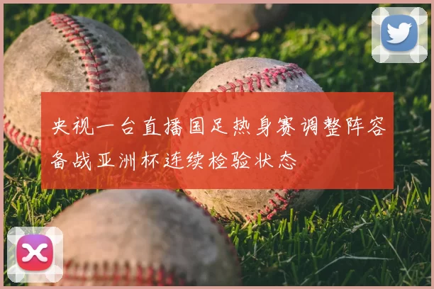 央视一台直播国足热身赛调整阵容备战亚洲杯连续检验状态