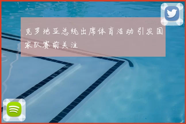 克罗地亚总统出席体育活动 引发国家队赛前关注