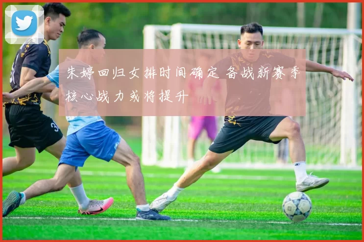 朱婷回归女排时间确定 备战新赛季核心战力或将提升