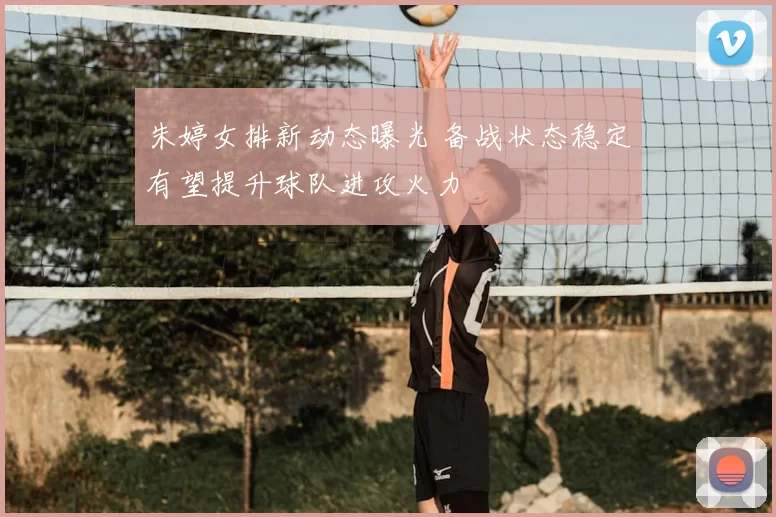 朱婷女排新动态曝光 备战状态稳定有望提升球队进攻火力