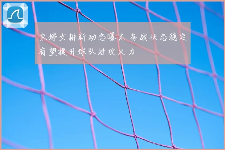 朱婷女排新动态曝光 备战状态稳定有望提升球队进攻火力
