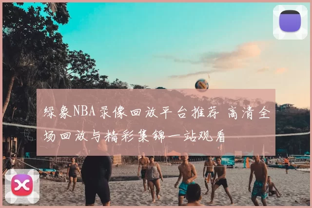 绿象NBA录像回放平台推荐 高清全场回放与精彩集锦一站观看