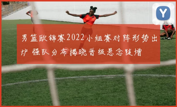 男篮欧锦赛2022小组赛对阵形势出炉 强队分布揭晓晋级悬念陡增