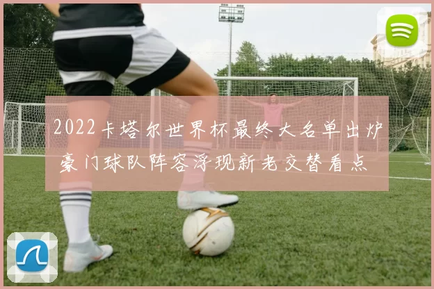2022卡塔尔世界杯最终大名单出炉 豪门球队阵容浮现新老交替看点