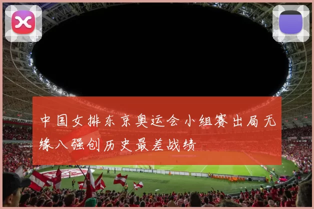 中国女排东京奥运会小组赛出局无缘八强创历史最差战绩