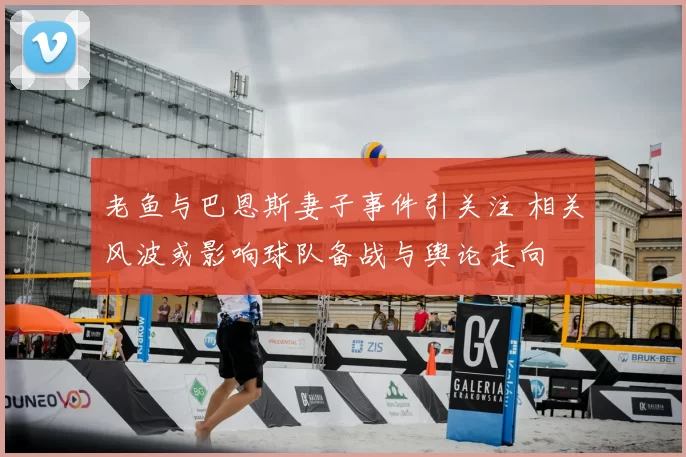 老鱼与巴恩斯妻子事件引关注 相关风波或影响球队备战与舆论走向