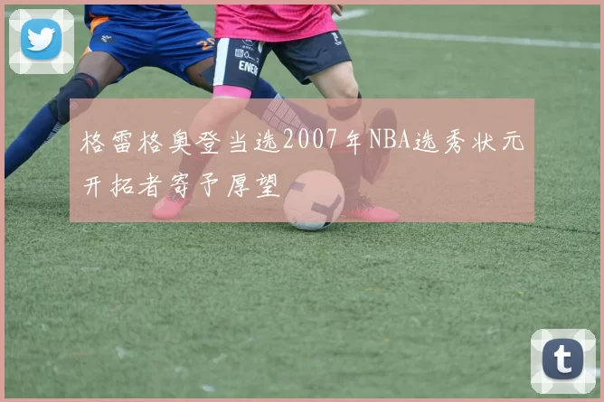 格雷格奥登当选2007年NBA选秀状元开拓者寄予厚望