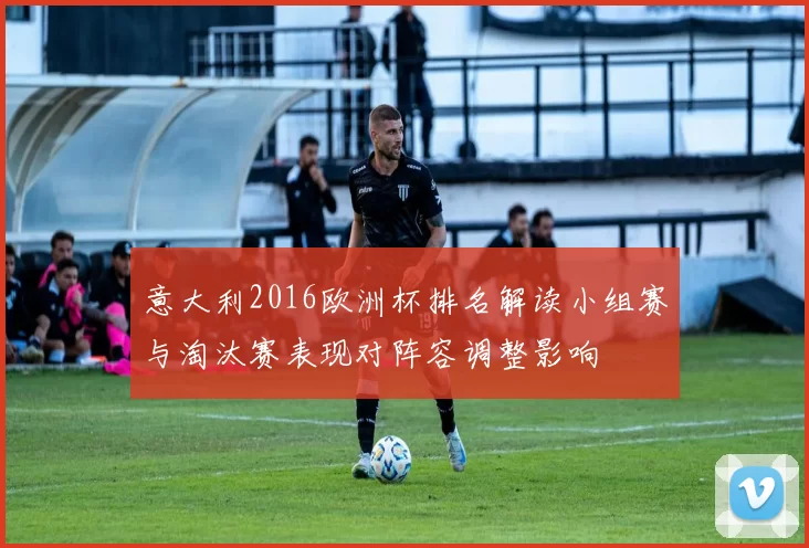意大利2016欧洲杯排名解读小组赛与淘汰赛表现对阵容调整影响