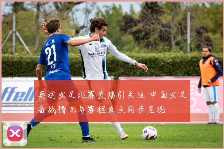 奥运女足比赛直播引关注 中国女足备战情况与赛程看点同步呈现