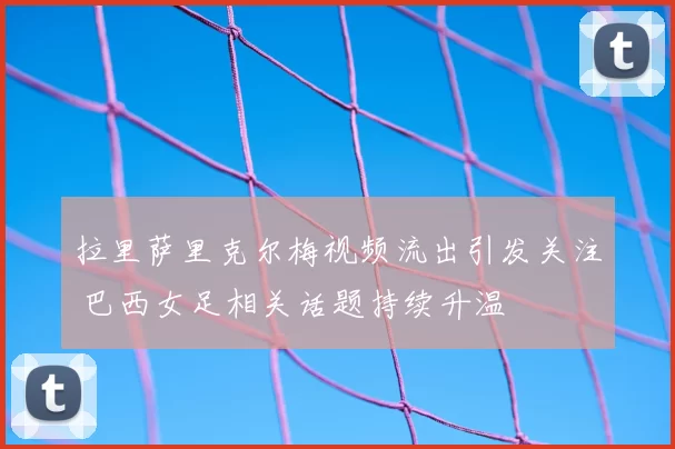 拉里萨里克尔梅视频流出引发关注 巴西女足相关话题持续升温