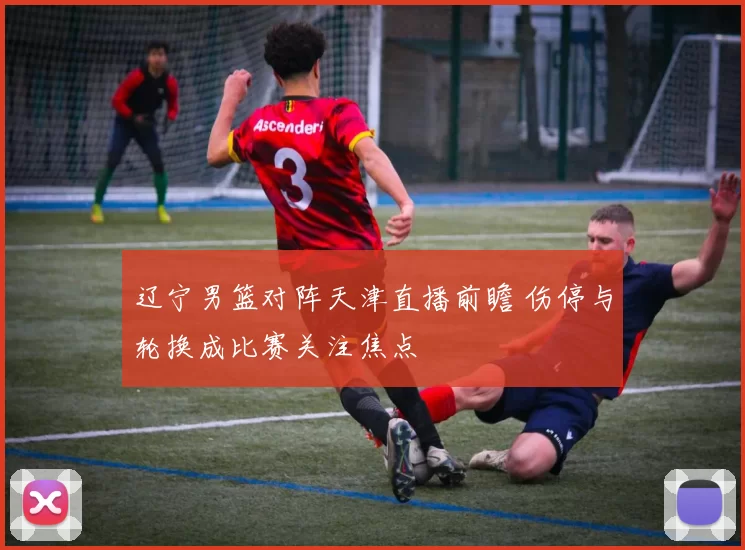 辽宁男篮对阵天津直播前瞻 伤停与轮换成比赛关注焦点