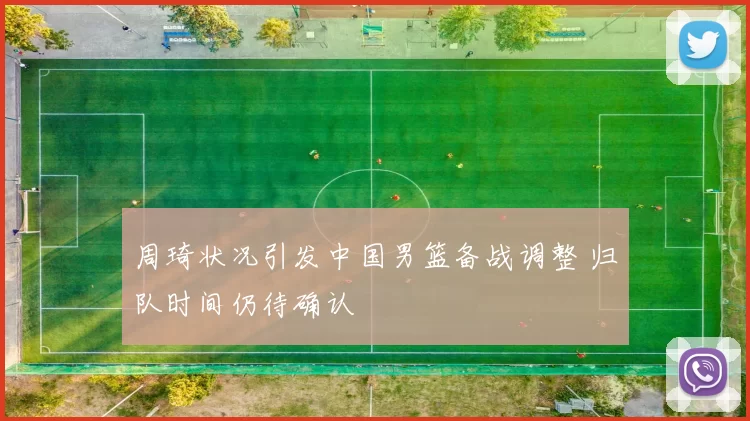 周琦状况引发中国男篮备战调整 归队时间仍待确认