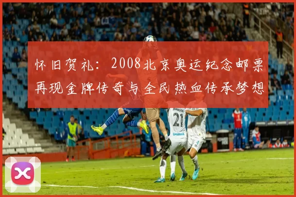 怀旧贺礼:2008北京奥运纪念邮票再现金牌传奇与全民热血传承梦想