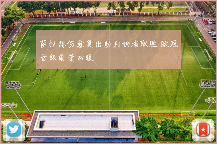 萨拉赫伤愈复出助利物浦取胜 欧冠晋级前景回暖