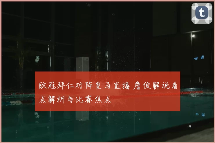 欧冠拜仁对阵皇马直播 詹俊解说看点解析与比赛焦点