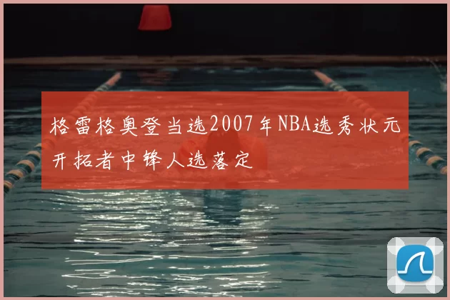 格雷格奥登当选2007年NBA选秀状元开拓者中锋人选落定