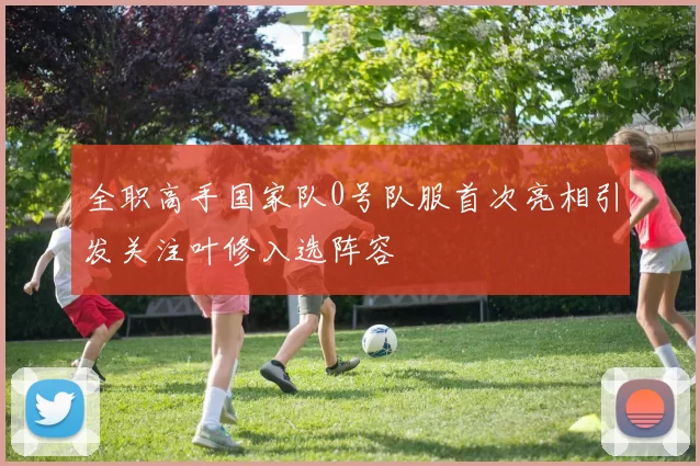 全职高手国家队0号队服首次亮相引发关注叶修入选阵容