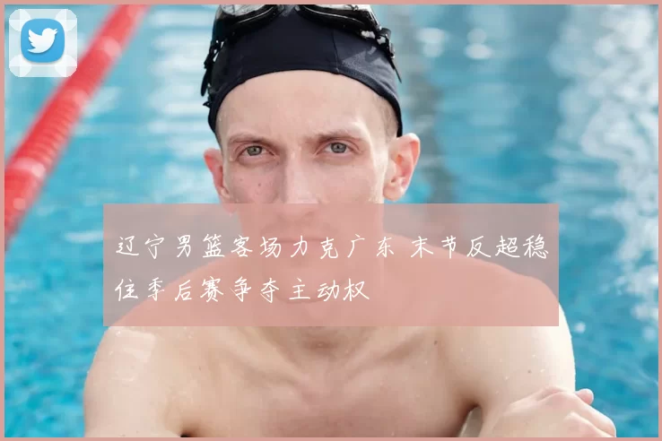 辽宁男篮客场力克广东 末节反超稳住季后赛争夺主动权